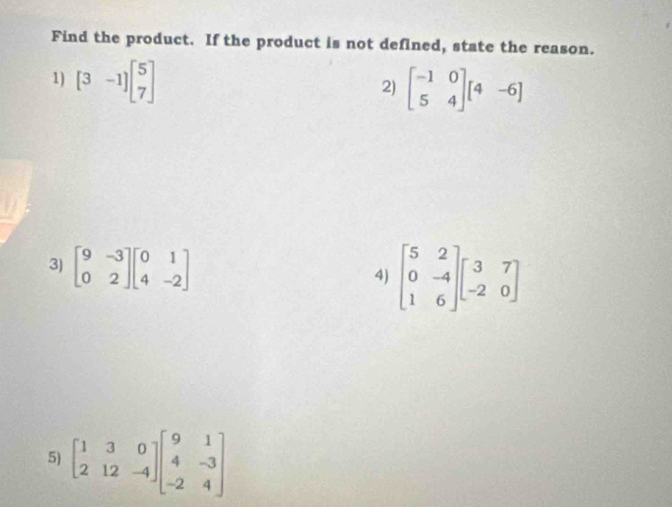 Find the product. If the product is not defined, state the reason.
1) [3-1]beginbmatrix 5 7endbmatrix
2) beginbmatrix -1&0 5&4endbmatrix beginbmatrix 4&-6endbmatrix
3) beginbmatrix 9&-3 0&2endbmatrix beginbmatrix 0&1 4&-2endbmatrix
4) beginbmatrix 5&2 0&-4 1&6endbmatrix beginbmatrix 3&7 -2&0endbmatrix
5) beginbmatrix 1&3&0 2&12&-4endbmatrix beginbmatrix 9&1 4&-3 -2&4endbmatrix