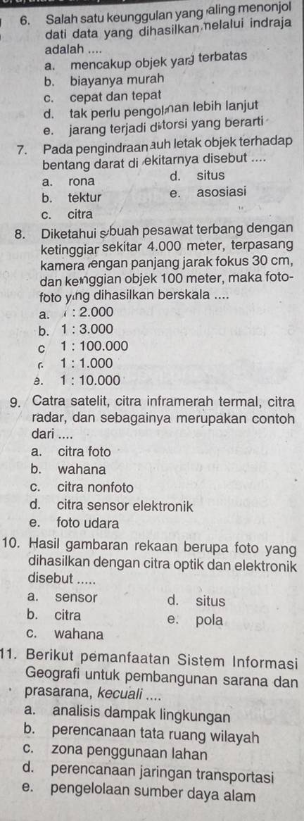 Salah satu keunggulan yang aling menonjol
dati data yang dihasilkan elalui indraja
adalah ....
a. mencakup objek yar terbatas
b. biayanya murah
c. cepat dan tepat
d. tak perlu pengol an lebih lanjut
e. jarang terjadi d torsi yang berarti
7. Pada pengindraan auh letak objek terhadap
bentang darat di ekitarnya disebut ....
a. rona d. situs
b. tektur e. asosiasi
c. citra
8. Diketahui &buah pesawat terbang dengan
ketinggiar sekitar 4.000 meter, terpasang
kamera ngan panjang jarak fokus 30 cm,
dan ke*ggian objek 100 meter, maka foto-
foto ying dihasilkan berskala ....
a. i:2.000
b. 1:3.000
C 1:100.000
C 1:1.000
a. 1:10.000
9. Catra satelit, citra inframerah termal, citra
radar, dan sebagainya merupakan contoh
dari ....
a. citra foto
b. wahana
c. citra nonfoto
d. citra sensor elektronik
e. foto udara
10. Hasil gambaran rekaan berupa foto yang
dihasilkan dengan citra optik dan elektronik
disebut .....
a. sensor d. situs
b. citra e. pola
c. wahana
11. Berikut pemanfaatan Sistem Informasi
Geografi untuk pembangunan sarana dan
prasarana, kecuali ....
a. analisis dampak lingkungan
b. perencanaan tata ruang wilayah
c. zona penggunaan lahan
d. perencanaan jaringan transportasi
e. pengelolaan sumber daya alam