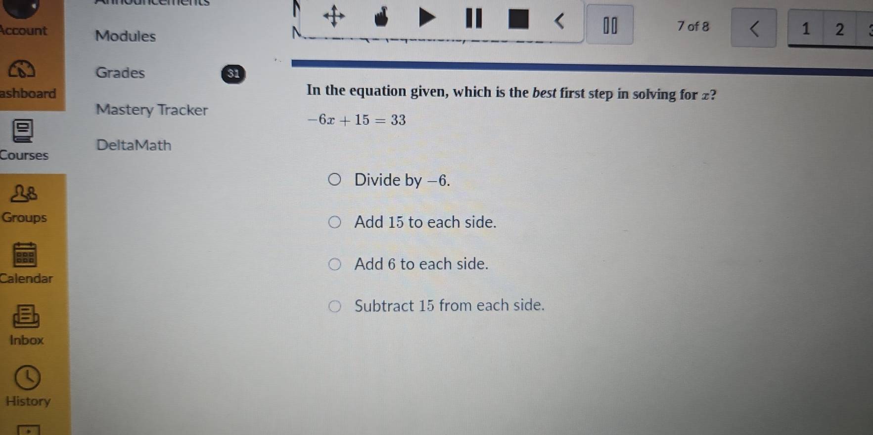 Account Modules
10 7 of 8 < 1 2
Grades 31
ashboard In the equation given, which is the best first step in solving for £?
Mastery Tracker
-6x+15=33
DeltaMath
Courses
Divide by −6.
Groups Add 15 to each side.
Add 6 to each side.
Calendar
Subtract 15 from each side.
Inbox
History