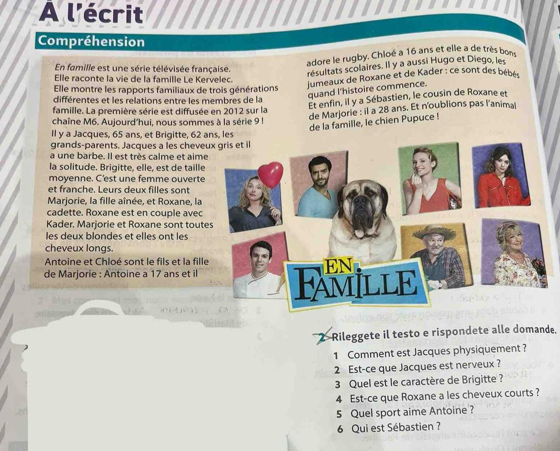 A l'écrit 
Compréhension 
adore le rugby. Chloé a 16 ans et elle a de très bons 
En famille est une série télévisée française. 
résultats scolaires. Il y a aussi Hugo et Diego, les 
Elle raconte la vie de la famille Le Kervelec. 
Elle montre les rapports familiaux de trois générations 
jumeaux de Roxane et de Kader : ce sont des bébés 
Et enfin, il y a Sébastien, le cousin de Roxane et 
différentes et les relations entre les membres de la 
quand l’histoire commence. 
famille. La première série est diffusée en 2012 sur la 
de Marjorie : il a 28 ans. Et n'oublions pas l’animal 
chaîne M6. Aujourd’hui, nous sommes à la série 9! 
de la famille, le chien Pupuce ! 
Il y a Jacques, 65 ans, et Brigitte, 62 ans, les 
grands-parents. Jacques a les cheve 
a une barbe. Il est très calme et aime 
la solitude. Brigitte, elle, est de taille 
moyenne. C’est une femme ouverte 
et franche. Leurs deux filles sont 
Marjorie, la fille aînée, et Roxane, la 
cadette. Roxane est en couple avec 
Kader. Marjorie et Roxane sont tout 
les deux blondes et elles ont les 
cheveux longs. 
Antoine et Chloé sont le fils et la fill 
de Marjorie : Antoine a 17 ans et il 
2 Rileggete il testo e rispondete alle domande. 
1 Comment est Jacques physiquement ? 
2 Est-ce que Jacques est nerveux ? 
3 Quel est le caractère de Brigitte ? 
4 Est-ce que Roxane a les cheveux courts ? 
5 Quel sport aime Antoine ? 
6 Qui est Sébastien ?