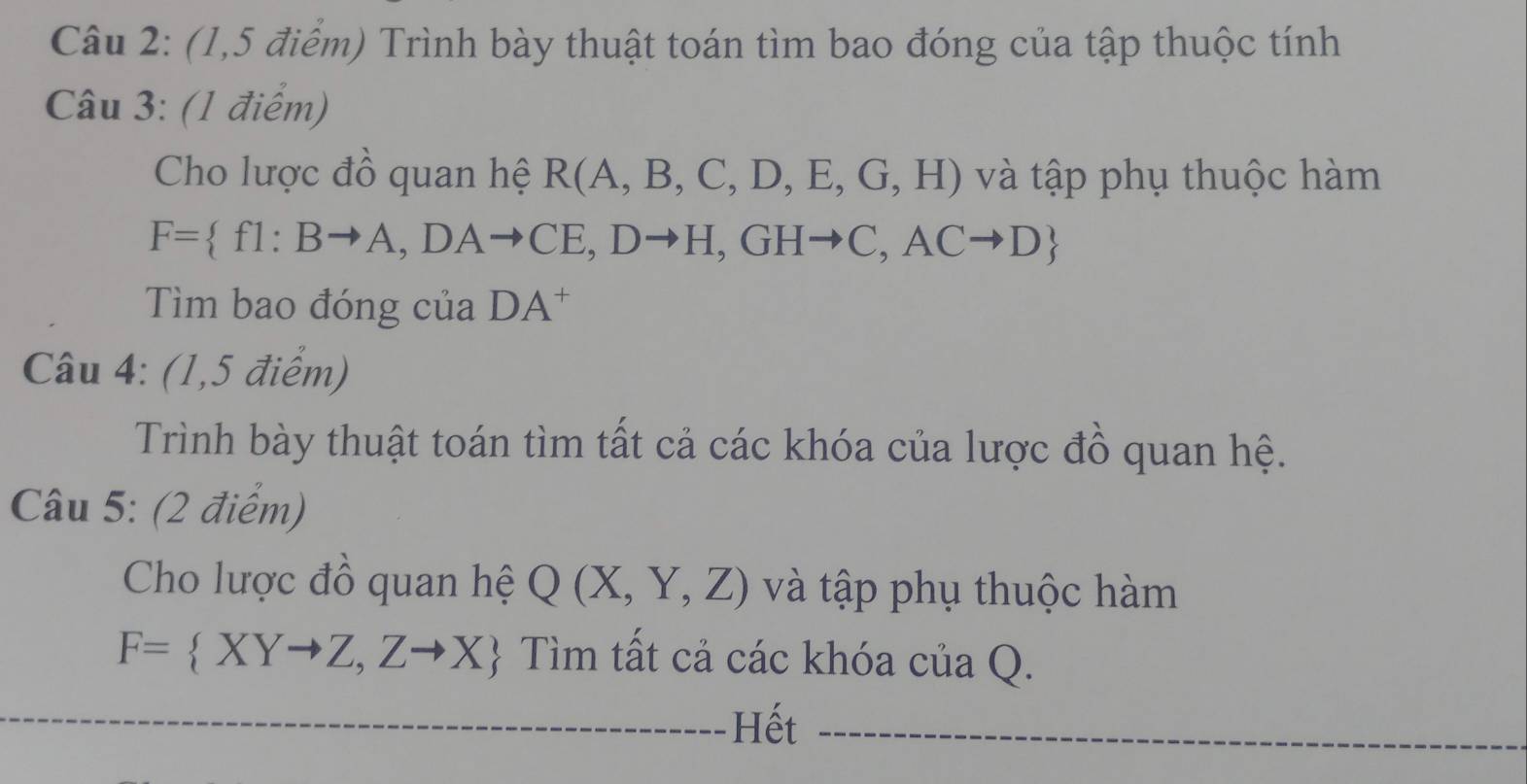 (1,5 điểm) Trình bày thuật toán tìm bao đóng của tập thuộc tính 
Câu 3: (1 điểm) 
Cho lược đồ quan hệ R(A,B,C,D,E,G,H) và tập phụ thuộc hàm
F= f1:Bto A,DAto CE,Dto H,GHto C,ACto D
Tìm bao đóng của DA^+
Câu 4: (1,5 điểm) 
Trình bày thuật toán tìm tất cả các khóa của lược đồ quan hệ. 
Câu 5: (2 điểm) 
Cho lược đồ quan hệ Q(X,Y,Z) và tập phụ thuộc hàm
F= XYto Z,Zto X  Tìm tất cả các khóa của Q. 
Hết_