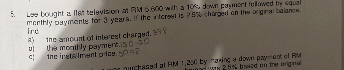 Lee bought a flat television at RM 5,600 with a 10% down payment followed by equal 
monthly payments for 3 years. If the interest is 2.5% charged on the original balance, 
find 
a) the amount of interest charged. 
b) the monthly payment. 
c) the installment price. 
s nurchased at RM 1,250 by making a down payment of RM 
ed was 2.5% based on the original