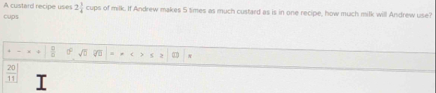 A custard recipe uses 2 3/4  cups of milk. If Andrew makes 5 times as much custard as is in one recipe, how much milk will Andrew use? 
cups 
÷  □ /□   sqrt(□ ) = .
 20/11  I