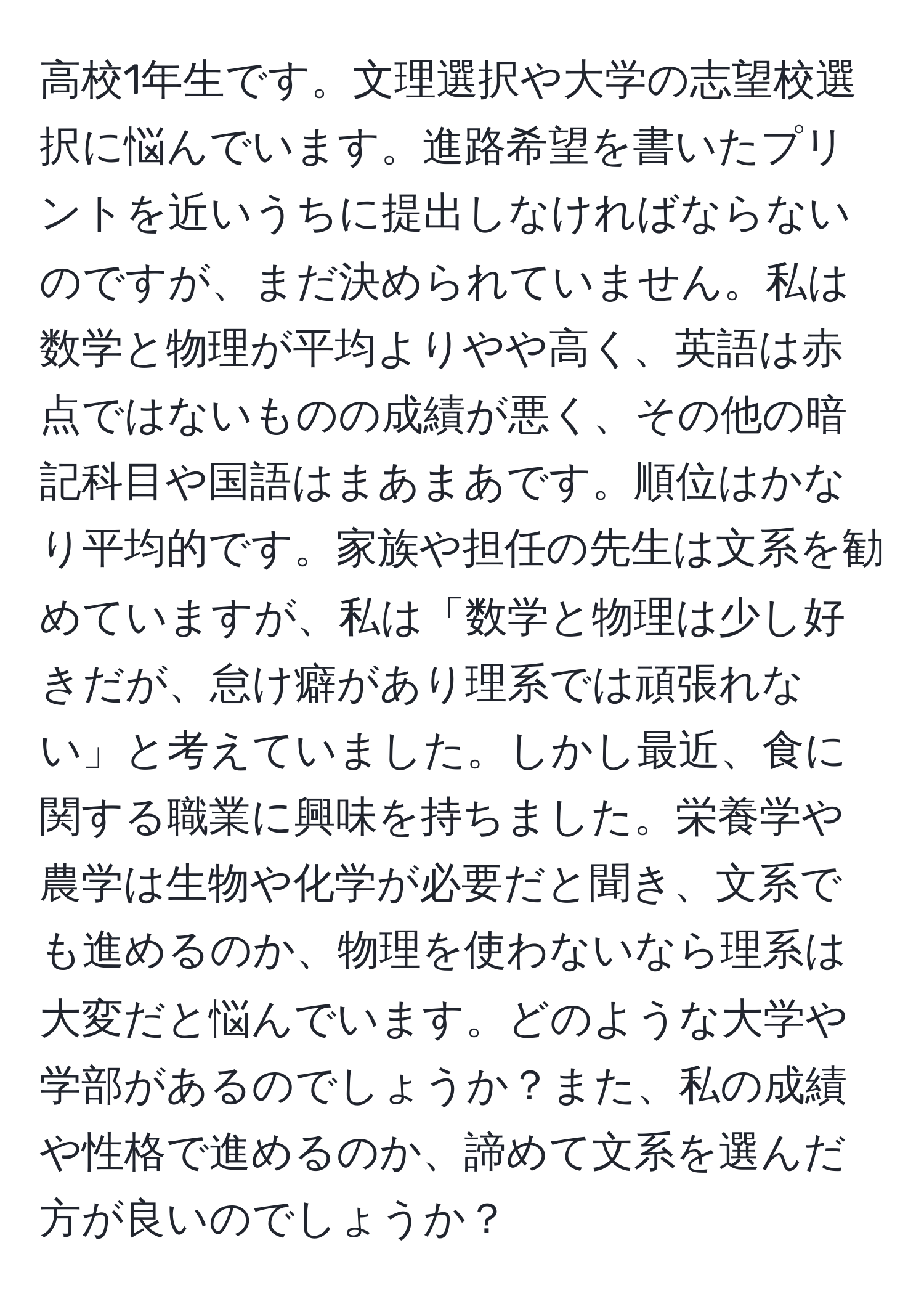 高校1年生です。文理選択や大学の志望校選択に悩んでいます。進路希望を書いたプリントを近いうちに提出しなければならないのですが、まだ決められていません。私は数学と物理が平均よりやや高く、英語は赤点ではないものの成績が悪く、その他の暗記科目や国語はまあまあです。順位はかなり平均的です。家族や担任の先生は文系を勧めていますが、私は「数学と物理は少し好きだが、怠け癖があり理系では頑張れない」と考えていました。しかし最近、食に関する職業に興味を持ちました。栄養学や農学は生物や化学が必要だと聞き、文系でも進めるのか、物理を使わないなら理系は大変だと悩んでいます。どのような大学や学部があるのでしょうか？また、私の成績や性格で進めるのか、諦めて文系を選んだ方が良いのでしょうか？