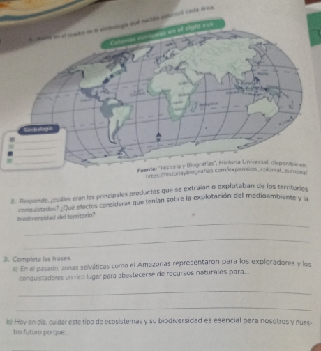 da área. 
https://historiaybioea/ 
2. Responde, ¿cuáles eran los principales productos que se extraían o explotaban de los territorios 
conquistados?¿Qué efectos consideras que tenían sobre la explotación del medioambiente y la 
_ 
biodiversidad del territorio? 
_ 
3. Completa las frases. 
a) En el pasado, zonas selváticas como el Amazonas representaron para los exploradores y los 
conquistadores un rico lugar para abastecerse de recursos naturales para... 
_ 
_ 
b) Hoy en día, cuidar este tipo de ecosistemas y su biodiversidad es esencial para nosotros y nues- 
tro futuro porque...