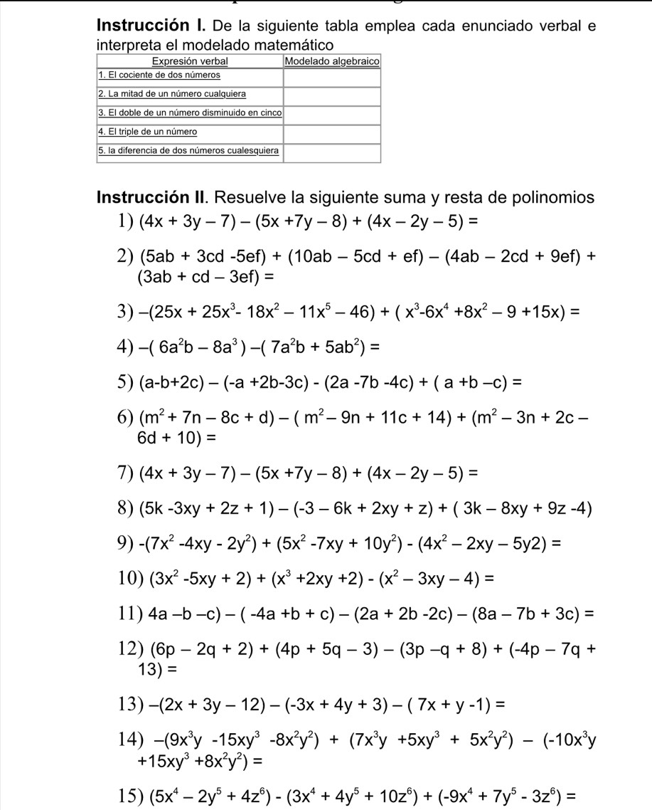 Instrucción I. De la siguiente tabla emplea cada enunciado verbal el
interpreta el modelado matemático
Instrucción II. Resuelve la siguiente suma y resta de polinomios
1) (4x+3y-7)-(5x+7y-8)+(4x-2y-5)=
2) (5ab+3cd-5ef)+(10ab-5cd+ef)-(4ab-2cd+9ef)+
(3ab+cd-3ef)=
3) -(25x+25x^3-18x^2-11x^5-46)+(x^3-6x^4+8x^2-9+15x)=
4) -(6a^2b-8a^3)-(7a^2b+5ab^2)=
5) (a-b+2c)-(-a+2b-3c)-(2a-7b-4c)+(a+b-c)=
6) (m^2+7n-8c+d)-(m^2-9n+11c+14)+(m^2-3n+2c-
6d+10)=
7) (4x+3y-7)-(5x+7y-8)+(4x-2y-5)=
8) (5k-3xy+2z+1)-(-3-6k+2xy+z)+(3k-8xy+9z-4)
9) -(7x^2-4xy-2y^2)+(5x^2-7xy+10y^2)-(4x^2-2xy-5y2)=
10) (3x^2-5xy+2)+(x^3+2xy+2)-(x^2-3xy-4)=
11) 4a-b-c)-(-4a+b+c)-(2a+2b-2c)-(8a-7b+3c)=
12) (6p-2q+2)+(4p+5q-3)-(3p-q+8)+(-4p-7q+
13)=
13) -(2x+3y-12)-(-3x+4y+3)-(7x+y-1)=
14) -(9x^3y-15xy^3-8x^2y^2)+(7x^3y+5xy^3+5x^2y^2)-(-10x^3y
+15xy^3+8x^2y^2)=
15) (5x^4-2y^5+4z^6)-(3x^4+4y^5+10z^6)+(-9x^4+7y^5-3z^6)=