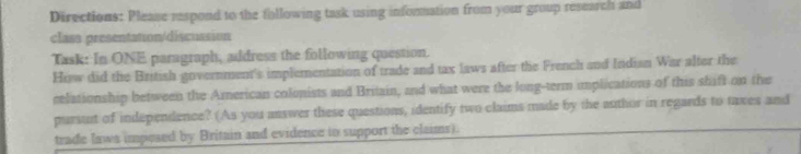 Directions: Please respond to the following task using information from your group research and 
class presentation/discussion 
Task: In ONE paragraph, address the following question. 
How did the British government's implementation of trade and tax laws after the French and Indian War alter the 
celationship between the American colonists and Britain, and what were the long-term implications of this shift on the 
pursut of independence? (As you answer these questions, identify two claims made by the author in regards to taxes and 
trade laws imposed by Britain and evidence to support the claims).