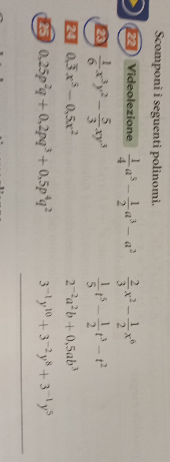 Scomponi i seguenti polinomi. 
22 Videolezione  1/4 a^5- 1/2 a^3-a^2  2/3 x^2- 1/2 x^6
2  1/6 x^3y^2- 5/3 xy^3
 1/5 t^5- 1/2 t^3-t^2
0,overline 3x^5-0,5x^2
2^(-2)a^2b+0,5ab^3
0,25p^2q+0, 2pq^3+0,5p^4q^2
3^(-1)y^(10)+3^(-2)y^8+3^(-1)y^5
_