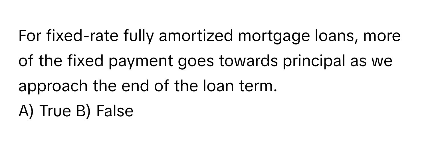 For fixed-rate fully amortized mortgage loans, more of the fixed payment goes towards principal as we approach the end of the loan term.

A) True B) False