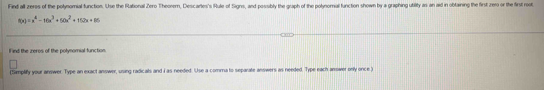 Find all zeros of the polynomial function. Use the Rational Zero Theorem, Descartes's Rule of Signs, and possibly the graph of the polynomial function shown by a graphing utility as an aid in obtaining the first zero or the first root
f(x)=x^4-16x^3+50x^2+152x+85
Find the zeros of the polynomial function. 
(Simplify your answer. Type an exact answer, using radicals and i as needed. Use a comma to separate answers as needed. Type each answer only once.)
