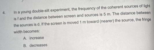 In a young double-slit experiment, the frequency of the coherent sources of light
is f and the distance between screen and sources is 5 m. The distance between
the sources is d. If the screen is moved 1 m toward (nearer) the source, the fringe
width becomes:
A. increase
B. decreases