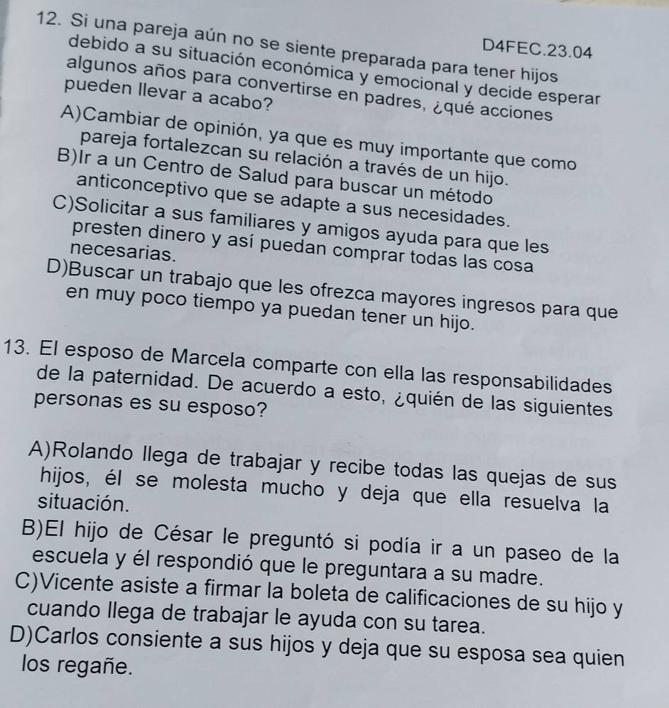 Si una pareja aún no se siente preparada para tener hijos
D4FEC. 23.04
debido a su situación económica y emocional y decide esperar
algunos años para convertirse en padres, ¿qué acciones
pueden llevar a acabo?
A)Cambiar de opinión, ya que es muy importante que como
pareja fortalezcan su relación a través de un hijo.
B)Ir a un Centro de Salud para buscar un método
anticonceptivo que se adapte a sus necesidades.
C)Solicitar a sus familiares y amigos ayuda para que les
presten dinero y así puedan comprar todas las cosa
necesarias.
D)Buscar un trabajo que les ofrezca mayores ingresos para que
en muy poco tiempo ya puedan tener un hijo.
13. El esposo de Marcela comparte con ella las responsabilidades
de la paternidad. De acuerdo a esto, ¿quién de las siguientes
personas es su esposo?
A)Rolando llega de trabajar y recibe todas las quejas de sus
hijos, él se molesta mucho y deja que ella resuelva la
situación.
B)El hijo de César le preguntó si podía ir a un paseo de la
escuela y él respondió que le preguntara a su madre.
C)Vicente asiste a firmar la boleta de calificaciones de su hijo y
cuando llega de trabajar le ayuda con su tarea.
D)Carlos consiente a sus hijos y deja que su esposa sea quien
los regañe.