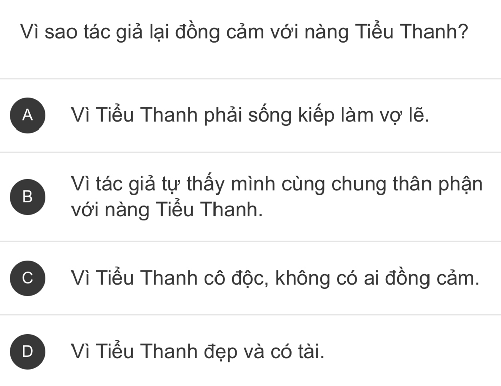 Vì sao tác giả lại đồng cảm với nàng Tiểu Thanh?
A Vì Tiểu Thanh phải sống kiếp làm vợ lẽ.
B
Vì tác giả tự thấy mình cùng chung thân phận
với nàng Tiểu Thanh.
C Vì Tiểu Thanh cô độc, không có ai đồng cảm.
D Vì Tiểu Thanh đẹp và có tài.