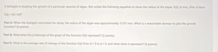 A bologist is studying the growth of a particular species of algae. She writes the following equation to show the radius of the algan, f(d), i mm a m dday»
f(a)=9.0.04)^2
Pert A: When the brologist concluded her study, the redius of the algae was approximalely 12.81 mm. What is a ressonable domain to plot the growth 
hunction? (4 pests) 
Part &: What does the y-intercept of the grach of the function t_1(t) represent? (2 points) 
Part C: What is the average rate of change of the function f(e) ham a=3 a=0 , and what does it represent? (4 points)