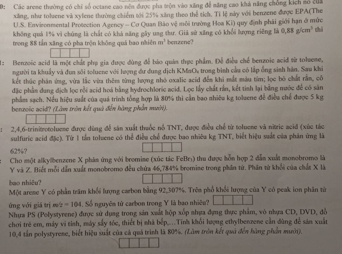 0: Các arene thường có chỉ số octane cao nên được pha trộn vào xăng để năng cao khả năng chống kích no của
xăng, như toluene và xylene thường chiếm tới 25% xăng theo thể tích. Tỉ lệ này với benzene được EPA(The
U.S. Environmental Protection Agency - Cơ Quan Bảo vệ môi trường Hoa Kì) quy định phải giới hạn ở mức
không quả 1% vì chúng là chất có khả năng gây ung thư. Giả sử xăng có khối lượng riêng là 0,88g/cm^3 thì
trong 88 tần xăng có pha trộn không quá bao nhiên m^3 benzene?
1: Benzoic acid là một chất phụ gia được dùng để bảo quản thực phẩm. Để điều chế benzoic acid từ toluene,
người ta khuấy và đun sôi toluene với lượng dư dung dịch KMnO₄ trong bình cầu có lắp ống sinh hàn. Sau khi
kết thúc phản ứng, vừa lắc vừa thêm từng lượng nhỏ oxalic acid đến khi mất màu tím; lọc bỏ chất rắn, cô
đặc phần dung dịch lọc rồi acid hoá bằng hydrochloric acid. Lọc lấy chất rắn, kết tinh lại bằng nước để có sản
phẩm sạch. Nếu hiệu suất của quá trình tổng hợp là 80% thì cần bao nhiêu kg toluene để điều chế được 5 kg
benzoic acid? (Làm tròn kết quả đến hàng phần mười).
2,4,6-trinitrotoluene được dùng để sản xuất thuốc nổ TNT, được điều chế từ toluene và nitric acid (xúc tác
sulfuric acid đặc). Từ 1 tấn toluene có thể điều chế được bao nhiêu kg TNT, biết hiệu suất của phản ứng là
62%?
Cho một alkylbenzene X phản ứng với bromine (xúc tác FeBr₃) thu được hỗn hợp 2 dẫn xuất monobromo là
Y và Z. Biết mỗi dẫn xuất monobromo đều chứa 46,784% bromine trong phân tử. Phân tử khối của chất X là
bao nhiêu?
Một arene Y có phần trăm khối lượng carbon bằng 92,307%. Trên phổ khối lượng của Y có peak ion phân tử
ứng với giá trị m/z=104. Số nguyên tử carbon trong Y là bao nhiêu?
Nhựa PS (Polystyrene) được sử dụng trong sản xuất hộp xốp nhựa đựng thực phẩm, vỏ nhựa CD, DVD, đồ
chơi trẻ em, máy vi tính, máy sấy tóc, thiết bị nhà bếp,...Tính khối lượng ethylbenzene cần dùng để sản xuất
10,4 tấn polystyrene, biết hiệu suất của cả quá trình là 80%. (Làm tròn kết quả đến hàng phần mười).