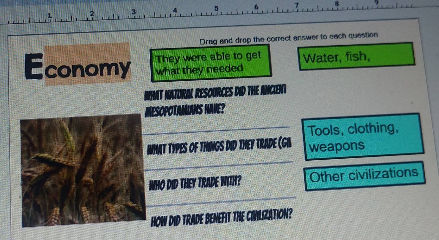 7 
8 
9 
1
2
3
4
5
6
Drag and drop the correct answer to each question 
They were able to get Water, fish, 
Economy what they needed 
WHAT NATURAL RESOURCES DID THE ANCIENT 
MesoPotamians Have? 
Tools, clothing, 
WhAT TYPES of ThINGs Did THEy TRADe (Gil weapons 
WHO DID THEY TRADE WITH? Other civilizations 
HOW DID TRADE BENEFIT THE CIVILIZATION?