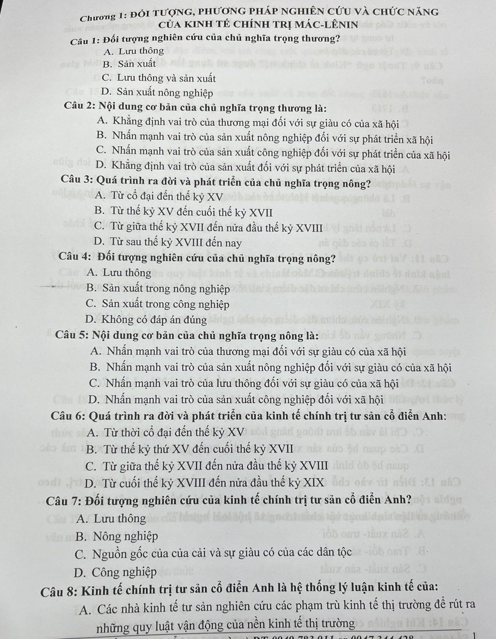 Chương 1: đói tượng, phương pháp nghiên cứu và chức năng
của Kinh tÉ chínH TRị Mác-LÊNIN
Câu 1: Đối tượng nghiên cứu của chủ nghĩa trọng thương?
A. Lưu thông
B. Sản xuất
C. Lưu thông và sản xuất
D. Sản xuất nông nghiệp
Câu 2: Nội dung cơ bản của chủ nghĩa trọng thương là:
A. Khẳng định vai trò của thương mại đối với sự giàu có của xã hội
B. Nhấn mạnh vai trò của sản xuất nông nghiệp đối với sự phát triển xã hội
C. Nhấn mạnh vai trò của sản xuất công nghiệp đối với sự phát triển của xã hội
D. Khẳng định vai trò của sản xuất đối với sự phát triển của xã hội
Câu 3: Quá trình ra đời và phát triển của chủ nghĩa trọng nông?
A. Từ cổ đại đến thế kỷ XV
B. Từ thế kỷ XV đến cuối thế kỷ XVII
C. Từ giữa thế kỷ XVII đến nửa đầu thế kỷ XVIII
D. Từ sau thế kỷ XVIII đến nay
Câu 4: Đối tượng nghiên cứu của chủ nghĩa trọng nông?
A. Lưu thông
B. Sản xuất trong nông nghiệp
C. Sản xuất trong công nghiệp
D. Không có đáp án đúng
Câu 5: Nội dung cơ bản của chủ nghĩa trọng nông là:
A. Nhấn mạnh vai trò của thương mại đối với sự giàu có của xã hội
B. Nhấn mạnh vai trò của sản xuất nông nghiệp đối với sự giàu có của xã hội
C. Nhấn mạnh vai trò của lưu thông đối với sự giàu có của xã hội
D. Nhấn mạnh vai trò của sản xuất công nghiệp đối với xã hội
Câu 6: Quá trình ra đời và phát triển của kinh tế chính trị tư sản cổ điễn Anh:
A. Từ thời cổ đại đến thế kỷ XV
B. Từ thế kỷ thứ XV đến cuối thế kỷ XVII
C. Từ giữa thế kỷ XVII đến nửa đầu thế kỷ XVIII
D. Từ cuối thế kỷ XVIII đến nửa đầu thế kỷ XIX
Câu 7: Đối tượng nghiên cứu của kinh tế chính trị tư sản cổ điễn Anh?
A. Lưu thông
B. Nông nghiệp
C. Nguồn gốc của của cải và sự giàu có của các dân tộc
D. Công nghiệp
Câu 8: Kinh tế chính trị tư sản cổ điển Anh là hệ thống lý luận kinh tế của:
A. Các nhà kinh tế tư sản nghiên cứu các phạm trù kinh tế thị trường đề rút ra
những quy luật vận động của nền kinh tế thị trường