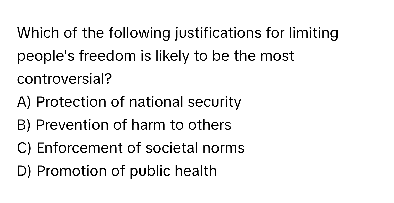 Which of the following justifications for limiting people's freedom is likely to be the most controversial?

A) Protection of national security
B) Prevention of harm to others
C) Enforcement of societal norms
D) Promotion of public health