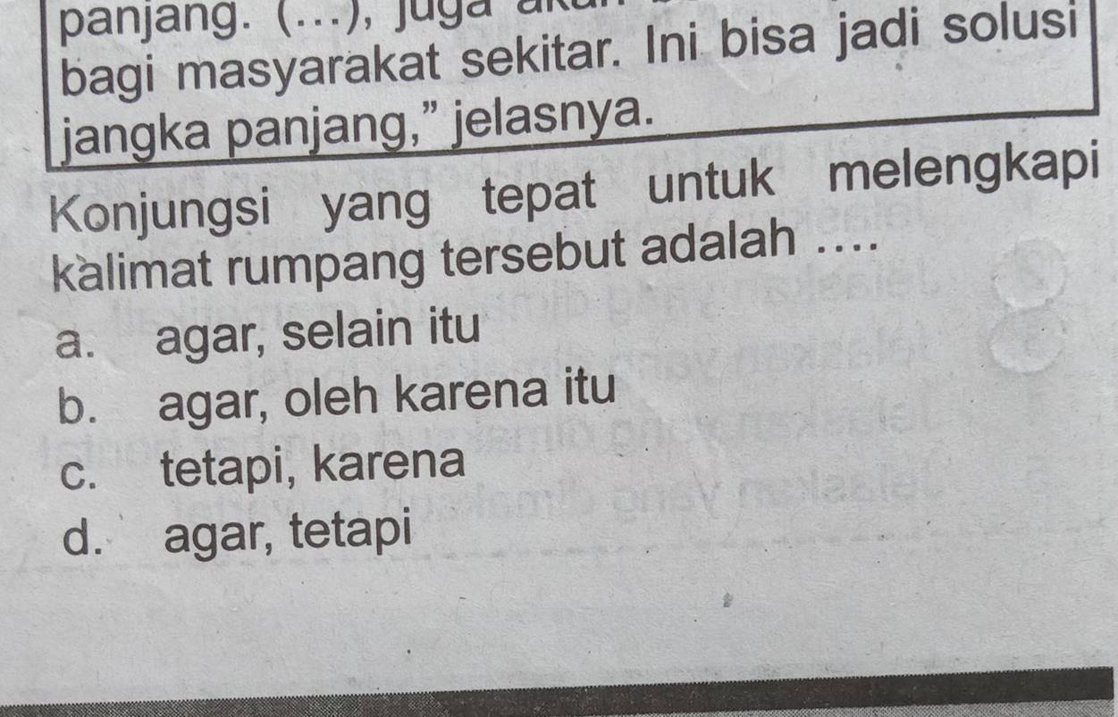 panjang. (...), juga ar
bagi masyarakat sekitar. Ini bisa jadi solusi
jangka panjang,” jelasnya.
Konjungsi yang tepat untuk melengkapi
kalimat rumpang tersebut adalah ....
a. agar, selain itu
b. agar, oleh karena itu
c. tetapi, karena
d. agar, tetapi