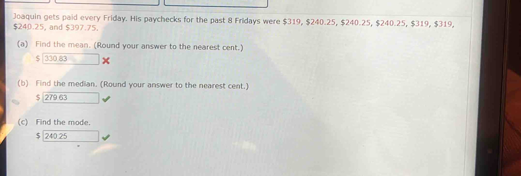 Joaquin gets paid every Friday. His paychecks for the past 8 Fridays were $319, $240.25, $240.25, $240.25, $319, $319,
$240.25, and $397.75.
(a) Find the mean. (Round your answer to the nearest cent.)
$ | 330.83
(b) Find the median. (Round your answer to the nearest cent.)
$ 279 63
(c) Find the mode.
$ 240.25