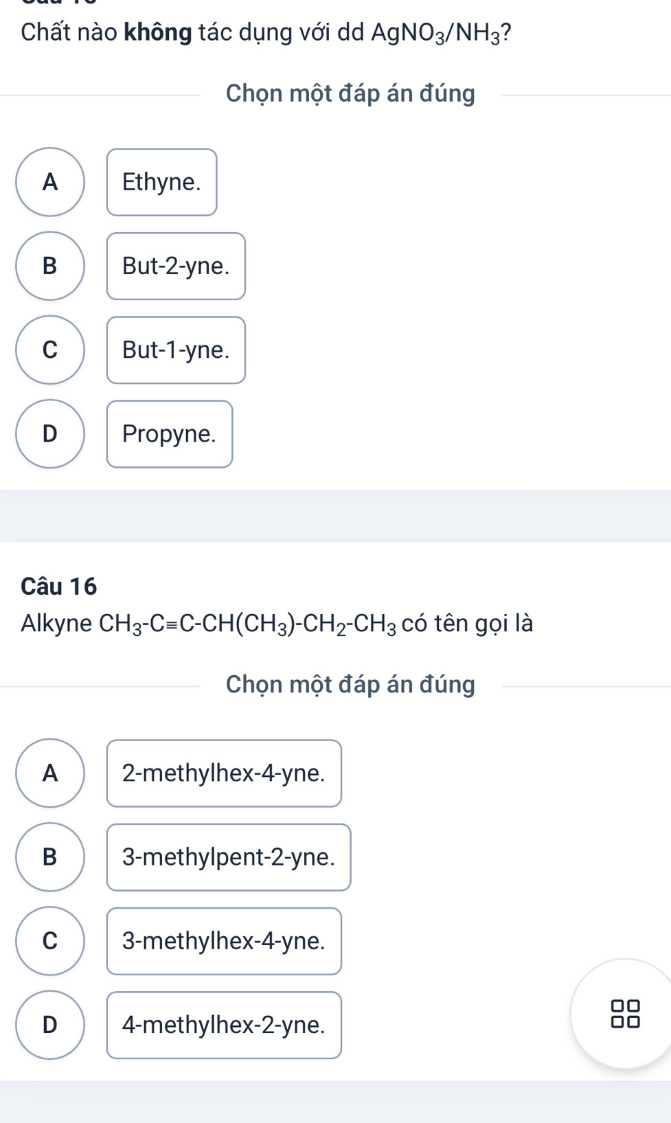 Chất nào không tác dụng với d AgNO_3/NH_3 ?
Chọn một đáp án đúng
A Ethyne.
B But -2 -yne.
C But -1 -yne.
D Propyne.
Câu 16
Alkyne CH_3-Cequiv C-CH(CH_3)-CH_2-CH_3 có tên gọi là
Chọn một đáp án đúng
A 2 -methylhex -4-yne.
B 3 -methylpent -2-yne.
C 3 -methylhex -4-yne.
□□
D 4 -methylhex -2-yne.
□□