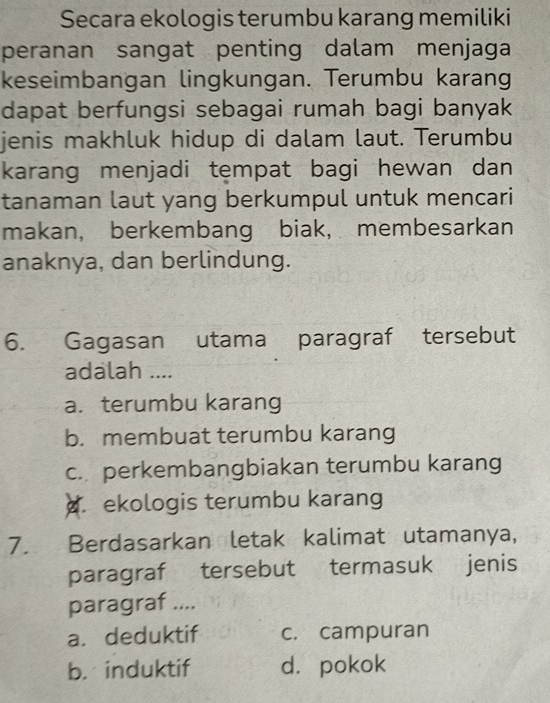 Secara ekologis terumbu karang memiliki
peranan sangat penting dalam menjaga
keseimbangan lingkungan. Terumbu karang
dapat berfungsi sebagai rumah bagi banyak
jenis makhluk hidup di dalam laut. Terumbu
karang menjadi tempat bagi hewan dan
tanaman laut yang berkumpul untuk mencari
makan, berkembang biak, membesarkan
anaknya, dan berlindung.
6. Gagasan utama paragraf tersebut
adalah ....
a. terumbu karang
b. membuat terumbu karang
c. perkembangbiakan terumbu karang. ekologis terumbu karang
7. Berdasarkan letak kalimat utamanya,
paragraf tersebut termasuk jenis
paragraf ....
a. deduktif c. campuran
b. induktif d. pokok