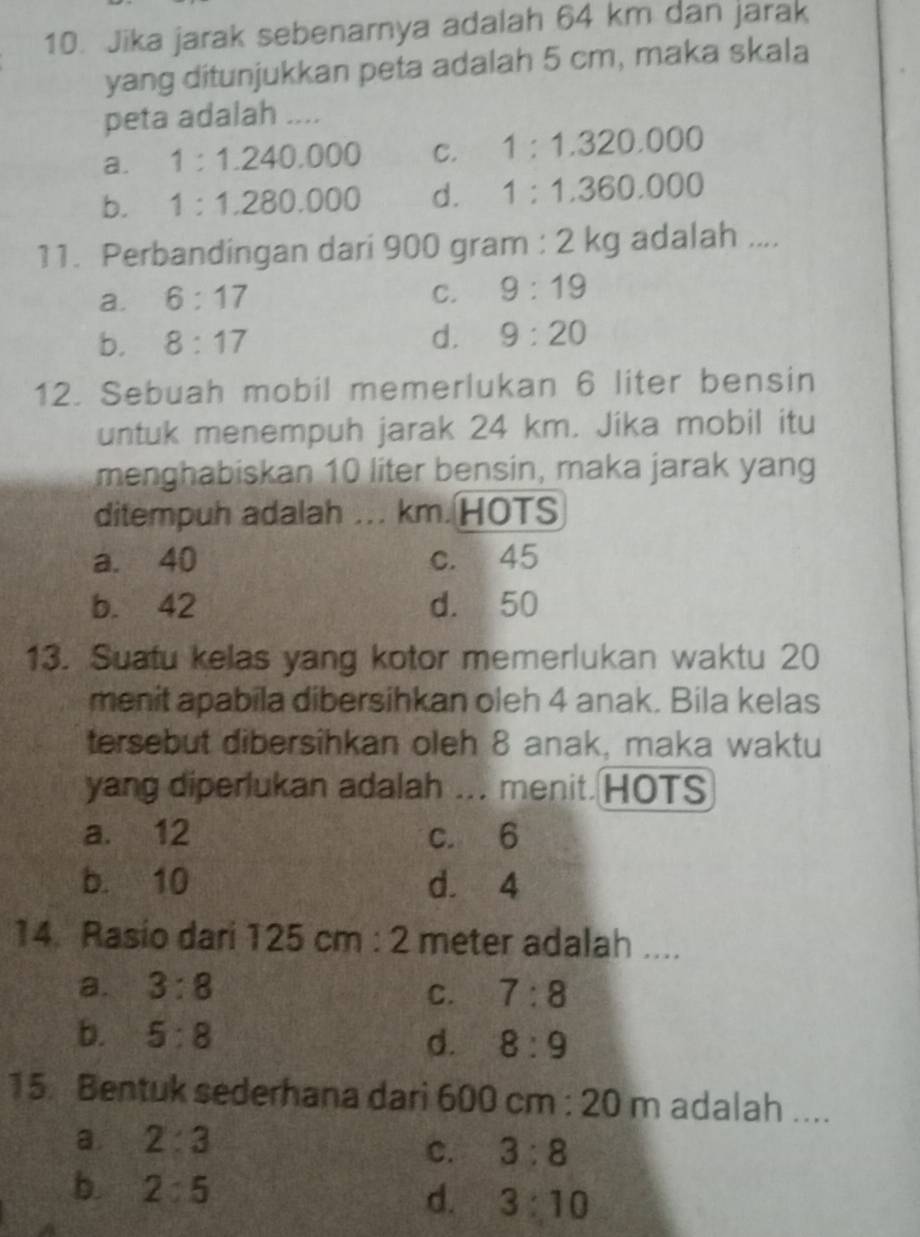 Jika jarak sebenarnya adalah 64 km dan jarak
yang ditunjukkan peta adalah 5 cm, maka skala
peta adalah ....
a. 1:1.240.000 C. 1:1.320.000
b. 1:1.280.000 d. 1:1.360.000
11. Perbandingan dari 900 gram : 2 kg adalah ....
a. 6:17
C. 9:19
b. 8:17 d. 9:20
12. Sebuah mobil memerlukan 6 liter bensin
untuk menempuh jarak 24 km. Jika mobil itu
menghabiskan 10 liter bensin, maka jarak yang
ditempuh adalah ... km. HOTS
a. 40 c. 45
b. 42 d. 50
13. Suatu kelas yang kotor memerlukan waktu 20
menit apabila dibersihkan oleh 4 anak. Bila kelas
tersebut dibersihkan oleh 8 anak, maka waktu
yang diperlukan adalah ... menit. HOTS
a. 12 c. 6
b. 10 d. 4
14. Rasio dari 125cm:2 meter adalah ....
a. 3:8 7:8
C.
b. 5:8 d. 8:9
15. Bentuk sederhana dari 600cm:20m adalah ....
a. 2:3
C. 3:8
b 2:5
d. 3:10