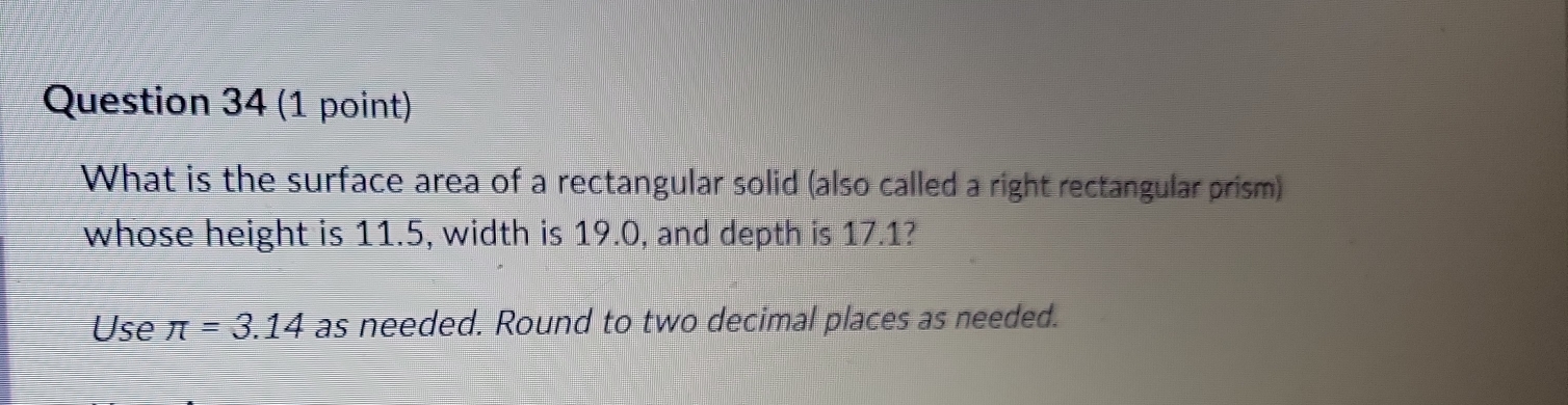 What is the surface area of a rectangular solid (also called a right rectangular prism) 
whose height is 11.5, width is 19.0, and depth is 17.1? 
Use π =3.14 as needed. Round to two decimal places as needed.