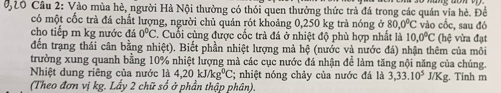 Vào mùa hè, người Hà Nội thường có thói quen thưởng thức trà đá trong các quán via hè. Đề 
có một cốc trà đá chất lượng, người chủ quán rót khoảng 0,250 kg trà nóng ở 80,0°C vào chat overline overline Oc , sau đó 
cho tiếp m kg nước đá 0°C. Cuối cùng được cốc trà đá ở nhiệt độ phù hợp nhất là 10,0^0C (hệ vừa đạt 
đến trạng thái cân bằng nhiệt). Biết phần nhiệt lượng mà hệ (nước và nước đá) nhận thêm của môi 
trường xung quanh bằng 10% nhiệt lượng mà các cục nước đá nhận để làm tăng nội năng của chúng. 
Nhiệt dung riêng của nước là 4, 20kJ/kg^0C; nhiệt nóng chảy của nước đá là 3, 33.10^5J/Kg :. Tính m 
(Theo đơn vị kg. Lấy 2 chữ số ở phần thập phân).