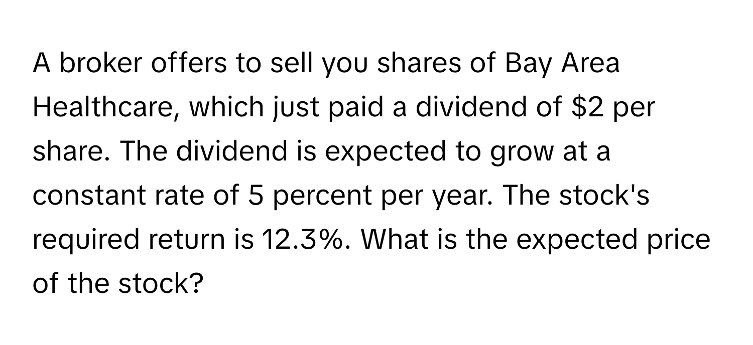 A broker offers to sell you shares of Bay Area Healthcare, which just paid a dividend of $2 per share. The dividend is expected to grow at a constant rate of 5 percent per year. The stock's required return is 12.3%. What is the expected price of the stock?