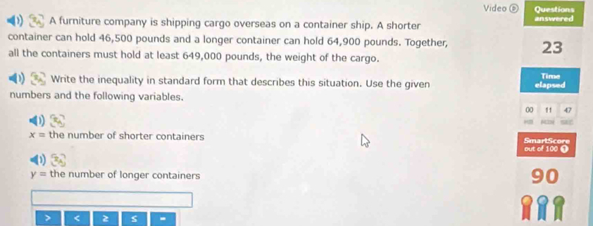 Video ⑥ Questions 
A furniture company is shipping cargo overseas on a container ship. A shorter answered 
container can hold 46,500 pounds and a longer container can hold 64,900 pounds. Together,
23
all the containers must hold at least 649,000 pounds, the weight of the cargo. 
Time 
Write the inequality in standard form that describes this situation. Use the given elapsed 
numbers and the following variables. 
00 11 47
x= the number of shorter containers SmartScore 
out of 100 ❶
y= the number of longer containers 
z s