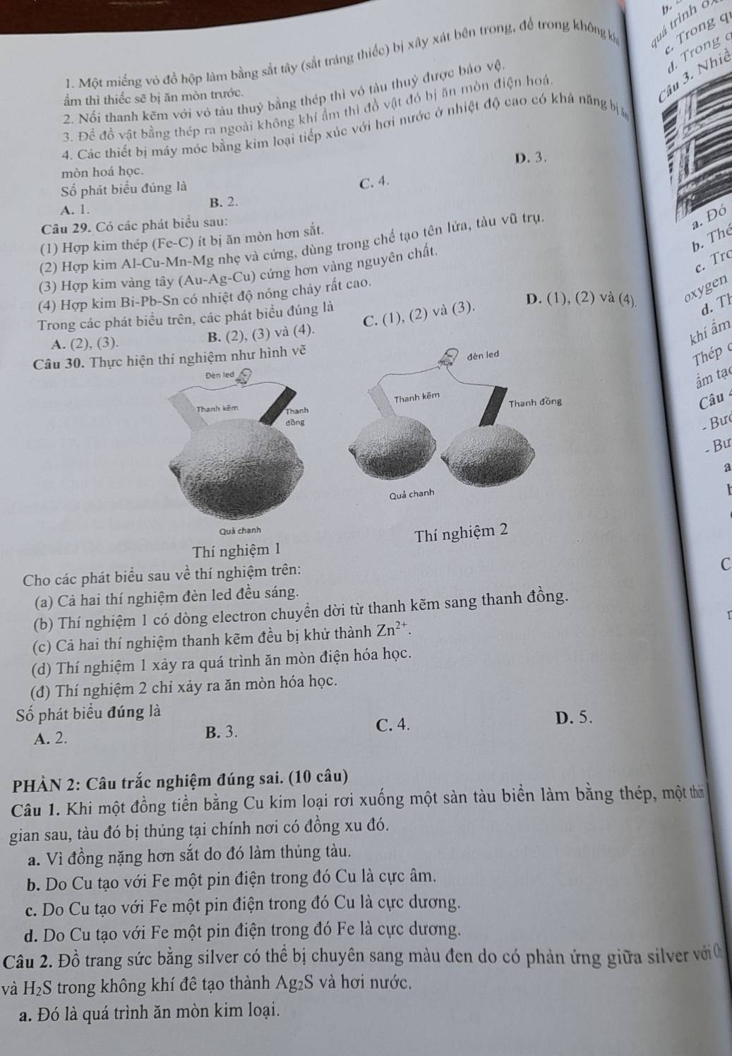 Trong q
1. Một miếng vô đồ hộp làm bằng sắt tây (sắt tráng thiếc) bị xây xát bên trong, để trong không k tuá trình o b.
Cầu 3. Nhiê  rong 
2. Nổi thanh kẽm với vỏ tàu thuỷ bằng thép thì vô tàu thuỷ được báo vệ,
ẩm thì thiếc sẽ bị ăn mòn trước.
3. Để đồ vật bằng thép ra ngoài không khí ẩm thì đồ vật đó bị ăn mòn điện hoá.
4. Các thiết bị máy mớc bằng kim loại tiếp xúc với hơi nước ở nhiệt độ cao có khả năng b
D. 3.
mòn hoá học.
Số phát biểu đúng là
C. 4.
A. 1. B. 2.
Câu 29. Có các phát biểu sau:
a. Đó
b. Thể
(1) Hợp kim thép (Fe-C) ít bị ăn mòn hơn sắt.
(2) Hợp kim Al-Cu-Mn-Mg nhẹ và cứng, dùng trong chế tạo tên lửa, tàu vũ trụ.
c. Trc
(3) Hợp kim vàng tây (Au-Ag-Cu) cứng hơn vàng nguyên chất
D. (1), (2) và (4) oxygen
(4) Hợp kim Bi-Pb-Sn có nhiệt độ nóng chảy rất cao.
C. (1), (2) và (3).
Trong các phát biểu trên, các phát biểu đúng là
d. Tl
A. (2), (3). B. (2), (3) và (4).
khí ẩm
Câu 30. Thực hiện thí nghiệm như hình vẽ
Thép 
ẩm tạ
Câu 
- Bư
-  Bư
a
Thí nghiệm 1 Thí nghiệm 2
Cho các phát biểu sau về thí nghiệm trên:
C
(a) Cả hai thí nghiệm đèn led đều sáng.
(b) Thí nghiệm 1 có dòng electron chuyển dời từ thanh kẽm sang thanh đồng.
(c) Cả hai thí nghiệm thanh kẽm đều bị khử thành Zn^(2+).
(d) Thí nghiệm 1 xảy ra quá trình ăn mòn điện hóa học.
(đ) Thí nghiệm 2 chỉ xảy ra ăn mòn hóa học.
Số phát biểu đúng là D. 5.
A. 2. B. 3.
C. 4.
PHÀN 2: Câu trắc nghiệm đúng sai. (10 câu)
Câu 1. Khi một đồng tiền bằng Cu kim loại rơi xuống một sản tàu biển làm bằng thép, một thời
gian sau, tàu đó bị thủng tại chính nơi có đồng xu đó.
a. Vì đồng nặng hơn sắt do đó làm thủng tàu.
b. Do Cu tạo với Fe một pin điện trong đó Cu là cực âm.
c. Do Cu tạo với Fe một pin điện trong đó Cu là cực dương.
d. Do Cu tạo với Fe một pin điện trong đó Fe là cực dương.
Câu 2. Đồ trang sức bằng silver có thể bị chuyên sang màu đen do có phản ứng giữa silver với 0
và H_2S trong không khí đê tạo thành Ag_2S và hơi nước.
a. Đó là quá trình ăn mòn kim loại.