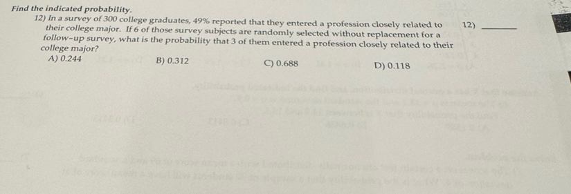 Find the indicated probability.
12) In a survey of 300 college graduates, 49% reported that they entered a profession closely related to 12)_
their college major. If 6 of those survey subjects are randomly selected without replacement for a
follow-up survey, what is the probability that 3 of them entered a profession closely related to their
college major?
A) 0.244 B) 0.312 C) 0.688 D) 0.118