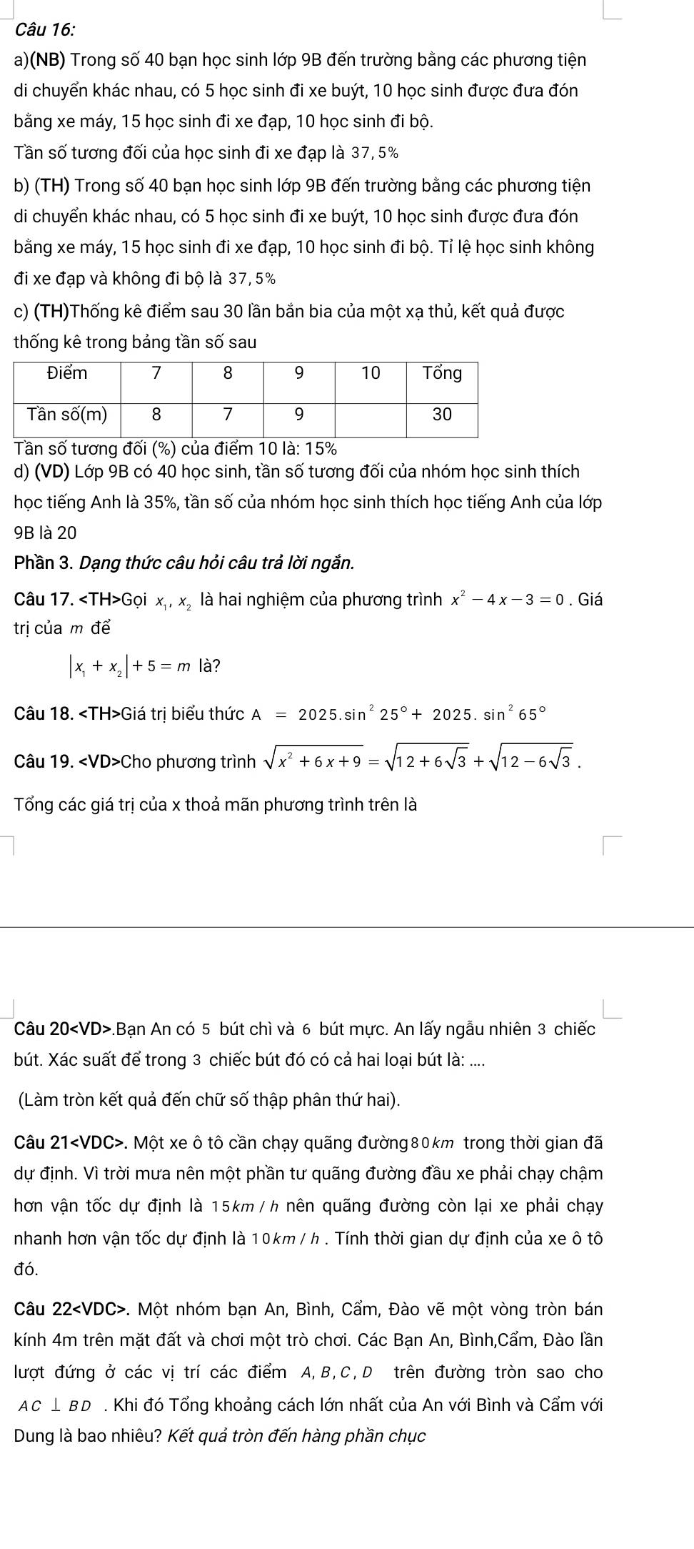 (NB) Trong số 40 bạn học sinh lớp 9B đến trường bằng các phương tiện
di chuyển khác nhau, có 5 học sinh đi xe buýt, 10 học sinh được đưa đón
bằng xe máy, 15 học sinh đi xe đạp, 10 học sinh đi bộ.
Tần số tương đối của học sinh đi xe đạp là 37, 5%
b) (TH) Trong số 40 bạn học sinh lớp 9B đến trường bằng các phương tiện
di chuyển khác nhau, có 5 học sinh đi xe buýt, 10 học sinh được đưa đón
bằng xe máy, 15 học sinh đi xe đạp, 10 học sinh đi bộ. Tỉ lệ học sinh không
đi xe đạp và không đi bộ là 37, 5%
c) (TH)Thống kê điểm sau 30 lần bắn bia của một xạ thủ, kết quả được
thống kê trong bảng tần số sau
d) (VD) Lớp 9B có 40 học sinh, tần số tương đối của nhóm học sinh thích
học tiếng Anh là 35%, tần số của nhóm học sinh thích học tiếng Anh của lớp
9B là 20
Phần 3. Dạng thức câu hỏi câu trả lời ngắn.
Câu 17. Gọi x_1,x_2 là hai nghiệm của phương trình x^2-4x-3=0. Giá
trị của m để
|x_1+x_2|+5=m là?
Câu 18. Giá trị biểu thức A=2025.sin^225°+2025.sin^265°
Câu 19. Cho phương trình sqrt(x^2+6x+9)=sqrt(12+6sqrt 3)+sqrt(12-6sqrt 3).
Tổng các giá trị của x thoả mãn phương trình trên là
Câu 20.Bạn An có 5 bút chì và 6 bút mực. An lấy ngẫu nhiên 3 chiếc
bút. Xác suất để trong 3 chiếc bút đó có cả hai loại bút là: ....
(Làm tròn kết quả đến chữ số thập phân thứ hai).
Câu 21. Một xe ô tô cần chạy quãng đường80km trong thời gian đã
dự định. Vì trời mưa nên một phần tư quãng đường đầu xe phải chạy chậm
hơn vận tốc dự định là 15km / h nên quãng đường còn lại xe phải chạy
nhanh hơn vận tốc dự định là 10km / h . Tính thời gian dự định của xe ô tô
đó.
Câu 22 -. Một nhóm bạn An, Bình, Cẩm, Đào vẽ một vòng tròn bán
kính 4m trên mặt đất và chơi một trò chơi. Các Bạn An, Bình,Cẩm, Đào lần
lượt đứng ở các vị trí các điểm A,B,C,D trên đường tròn sao cho
AC⊥ BD. Khi đó Tổng khoảng cách lớn nhất của An với Bình và Cẩm với
Dung là bao nhiêu? Kết quả tròn đến hàng phần chục