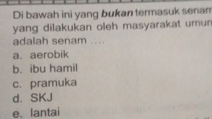 Di bawah ini yang bukan termasuk senam
yang dilakukan oleh masyarakat umun 
adalah senam ....
a. aerobik
b. ibu hamil
c. pramuka
d. SKJ
e.lantai