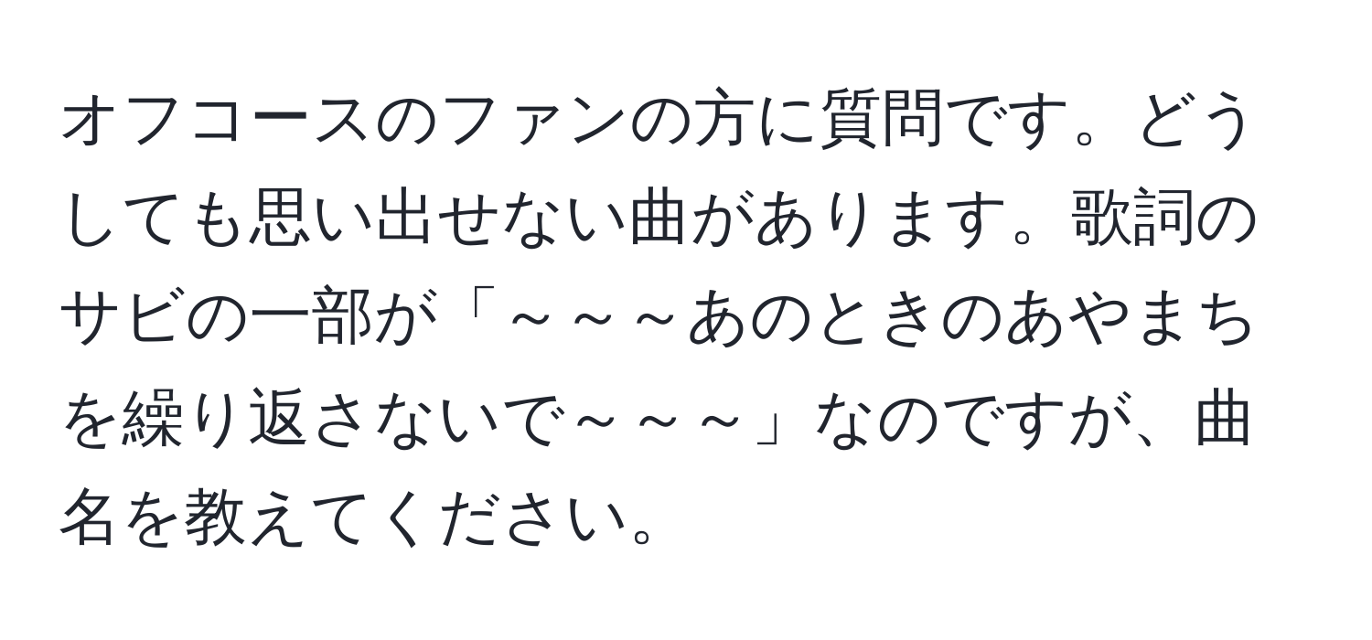 オフコースのファンの方に質問です。どうしても思い出せない曲があります。歌詞のサビの一部が「～～～あのときのあやまちを繰り返さないで～～～」なのですが、曲名を教えてください。