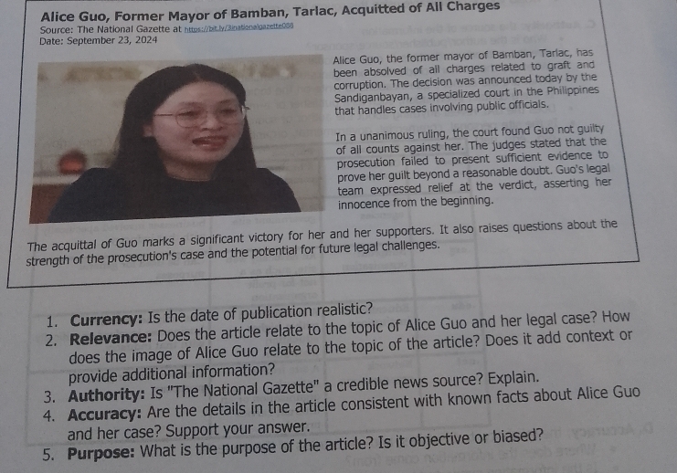 Alice Guo, Former Mayor of Bamban, Tarlac, Acquitted of All Charges 
Source: The National Gazette at https://bit.ly/3inationalgazette0S8 
Date: September 23, 2024 
lice Guo, the former mayor of Bamban, Tarlac, has 
een absolved of all charges related to graft and 
orruption. The decision was announced today by the 
andiganbayan, a specialized court in the Philippines 
hat handles cases involving public officials. 
n a unanimous ruling, the court found Guo not guilty 
f all counts against her. The judges stated that the 
rosecution failed to present sufficient evidence to 
rove her guilt beyond a reasonable doubt. Guo's legal 
team expressed relief at the verdict, asserting her 
nnocence from the beginning. 
The acquittal of Guo marks a significant victory for her and her supporters. It also raises questions about the 
strength of the prosecution's case and the potential for future legal challenges. 
1. Currency: Is the date of publication realistic? 
2. Relevance: Does the article relate to the topic of Alice Guo and her legal case? How 
does the image of Alice Guo relate to the topic of the article? Does it add context or 
provide additional information? 
3. Authority: Is "The National Gazette" a credible news source? Explain. 
4. Accuracy: Are the details in the article consistent with known facts about Alice Guo 
and her case? Support your answer. 
5. Purpose: What is the purpose of the article? Is it objective or biased?