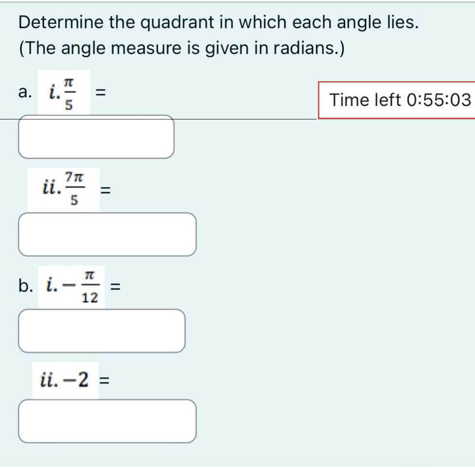 Determine the quadrant in which each angle lies. 
(The angle measure is given in radians.) 
a. i. π /5 =
Time left 0:55:03
ii.  7π /5 =
b. i.- π /12 =
ii. -2=