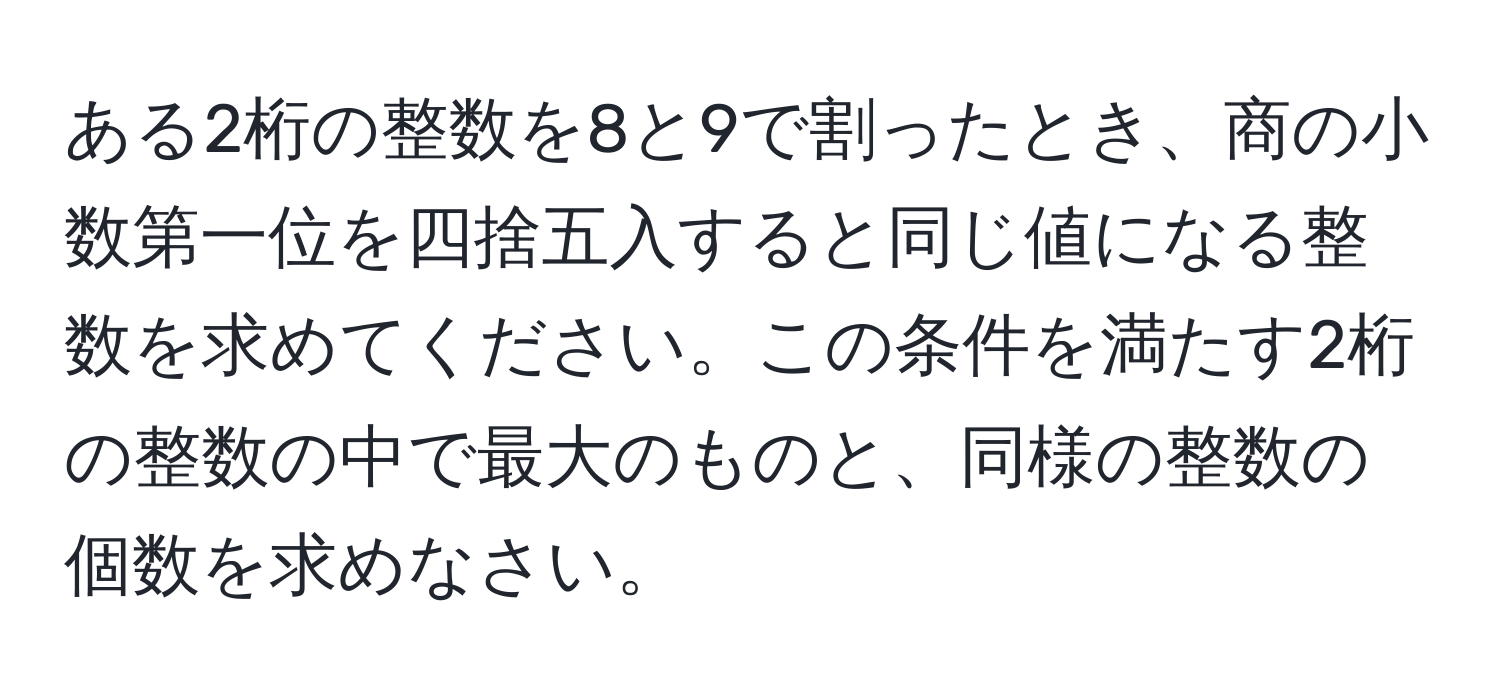 ある2桁の整数を8と9で割ったとき、商の小数第一位を四捨五入すると同じ値になる整数を求めてください。この条件を満たす2桁の整数の中で最大のものと、同様の整数の個数を求めなさい。