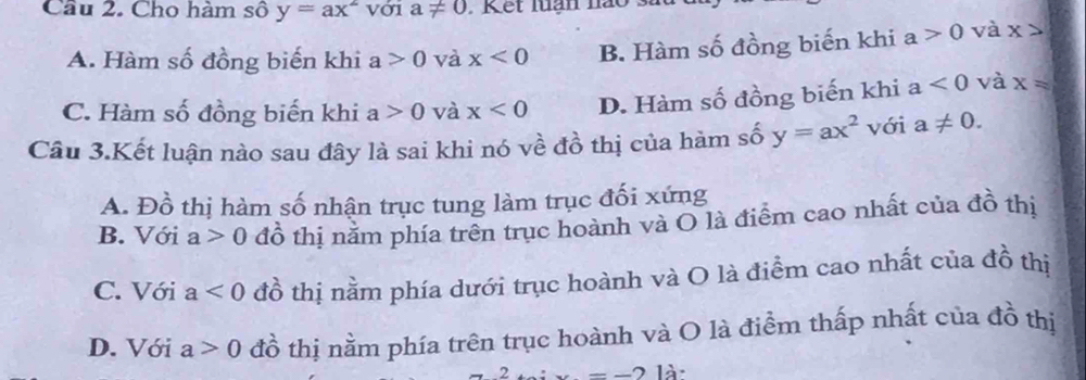 Cầu 2. Cho hàm số y=ax^2 với a!= 0 Kết luạn não
A. Hàm số đồng biến khi a>0 và x<0</tex> B. Hàm số đồng biến khi a>0 và x>
C. Hàm số đồng biến khi a>0 và x<0</tex> D. Hàm số đồng biến khi a<0</tex> và x=
Câu 3.Kết luận nào sau đây là sai khi nó về đồ thị của hàm số y=ax^2 với a!= 0.
A. Đồ thị hàm số nhận trục tung làm trục đối xứng
B. Với a>0 đồ thị năm phía trên trục hoành và O là điểm cao nhất của đồ thị
C. Với a<0</tex> đồ thị nằm phía dưới trục hoành và O là điểm cao nhất của đồ thị
D. Với a>0 đồ thị nằm phía trên trục hoành và O là điểm thấp nhất của đồ thị
2 x=-2 là: