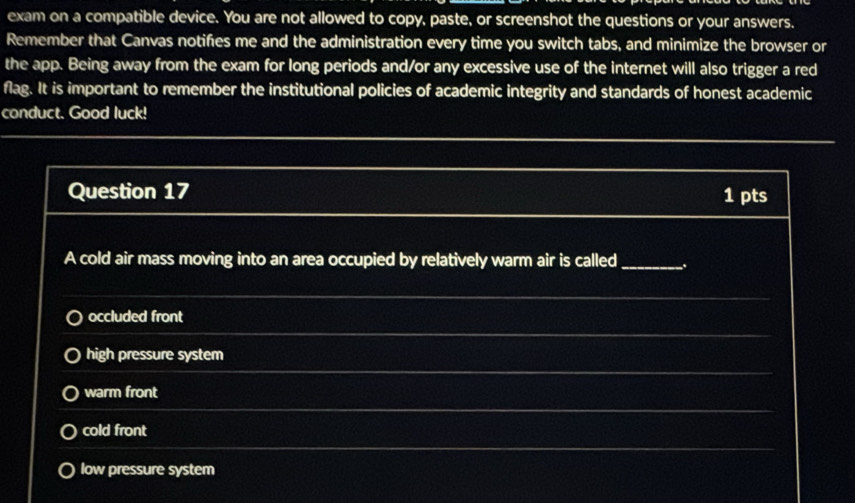 exam on a compatible device. You are not allowed to copy, paste, or screenshot the questions or your answers.
Remember that Canvas notifies me and the administration every time you switch tabs, and minimize the browser or
the app. Being away from the exam for long periods and/or any excessive use of the internet will also trigger a red
flag. It is important to remember the institutional policies of academic integrity and standards of honest academic
conduct. Good luck!
Question 17 1 pts
A cold air mass moving into an area occupied by relatively warm air is called_
occluded front
high pressure system
warm front
cold front
low pressure system