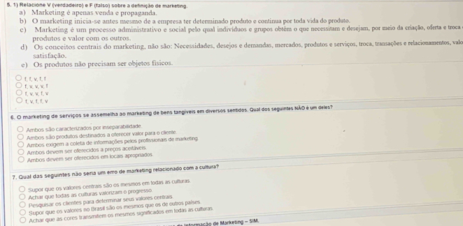 Relacione V (verdadeiro) e F (faliso) sobre a definição de marketing.
a) Marketing é apenas venda e propaganda.
b) O marketing inicia-se antes mesmo de a empresa ter determinado produto e continua por toda vida do produto.
c) Marketing é um processo administrativo e social pelo qual indivíduos e grupos obtêm o que necessitam e desejam, por meio da criação, oferta e troca
produtos e valor com os outros.
d) Os conceitos centrais do marketing, não são: Necessidades, desejos e demandas, mercados, produtos e serviços, troca, transações e relacionamentos, valo
satisfação.
e) Os produtos não precisam ser objetos físicos.
f, t, v, t, 1
f. v. v. v. T
f, v, v, f, v
f, w, f, f, v
6. O marketing de serviços se assemelha ao marketing de bens tangíveis em diversos sentídos. Qual dos seguintes NÃO é um deles?
Ambos são caracterizados por inseparabilidade
Ambos são produtos destinados a oferecer valor para o cliente
Ambos exigem a coleta de informações pelos profissionais de marketing.
Ambos devem ser offerecidos a preços aceitáveis.
Ambos devem ser oferecidos em locais apropriados
7. Qual das seguintes não seria um erro de marketing relacionado com a cultura?
Supor que os valores centrais são os mesmos em todas as culturas.
Achar que todas as culturas valorizam o progresso
Pesquisar os clientes para determinar seus valores centrais.
Supor que os valores no Brasil são os mesmos que os de outros países.
Achar que as cores transmitem os mesmos significados em todas as culturas
Informação de Marketing - SIM.