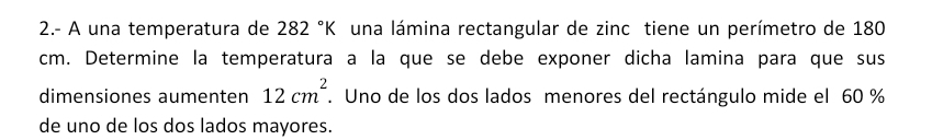 2.- A una temperatura de 282°K una lámina rectangular de zinc tiene un perímetro de 180
cm. Determine la temperatura a la que se debe exponer dicha lamina para que sus 
dimensiones aumenten 12cm^2. Uno de los dos lados menores del rectángulo mide el 60 %
de uno de los dos lados mayores.