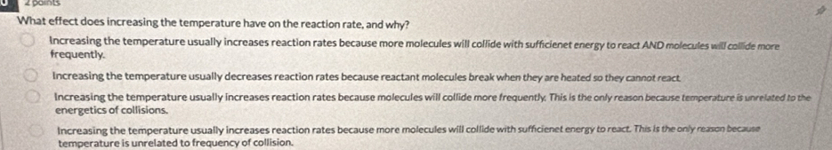 zpains
What effect does increasing the temperature have on the reaction rate, and why?
Increasing the temperature usually increases reaction rates because more molecules will collide with sufficienet energy to react AND molecules will collide more
frequently.
Increasing the temperature usually decreases reaction rates because reactant molecules break when they are heated so they cannot react
Increasing the temperature usually increases reaction rates because molecules will collide more frequently. This is the only reason because temperature is unrelated to the
energetics of collisions
Increasing the temperature usually increases reaction rates because more molecules will collide with sufficienet energy to react. This is the only reason because
temperature is unrelated to frequency of collision.