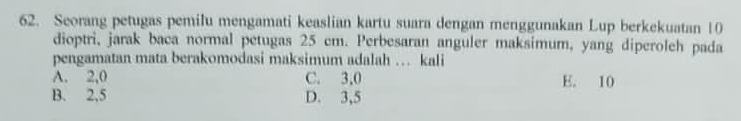 Seorang petugas pemilu mengamati keaslian kartu suara dengan menggunakan Lup berkekuatan 10
dioptri, jarak baca normal petugas 25 cm. Perbesaran anguler maksimum, yang diperoleh pada
pengamatan mata berakomodasi maksimum adalah … kali
A. 2,0 C. 3,0 E. 10
B. 2,5 D. 3, 5