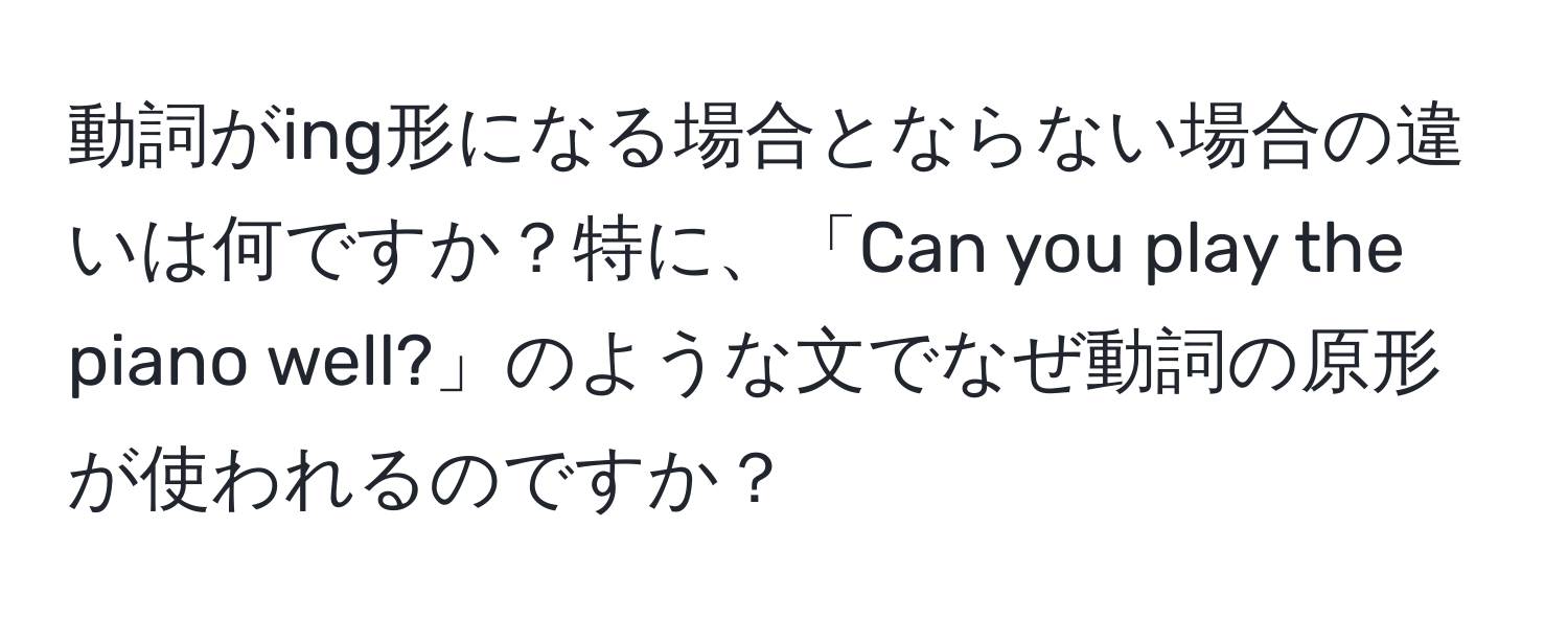 動詞がing形になる場合とならない場合の違いは何ですか？特に、「Can you play the piano well?」のような文でなぜ動詞の原形が使われるのですか？