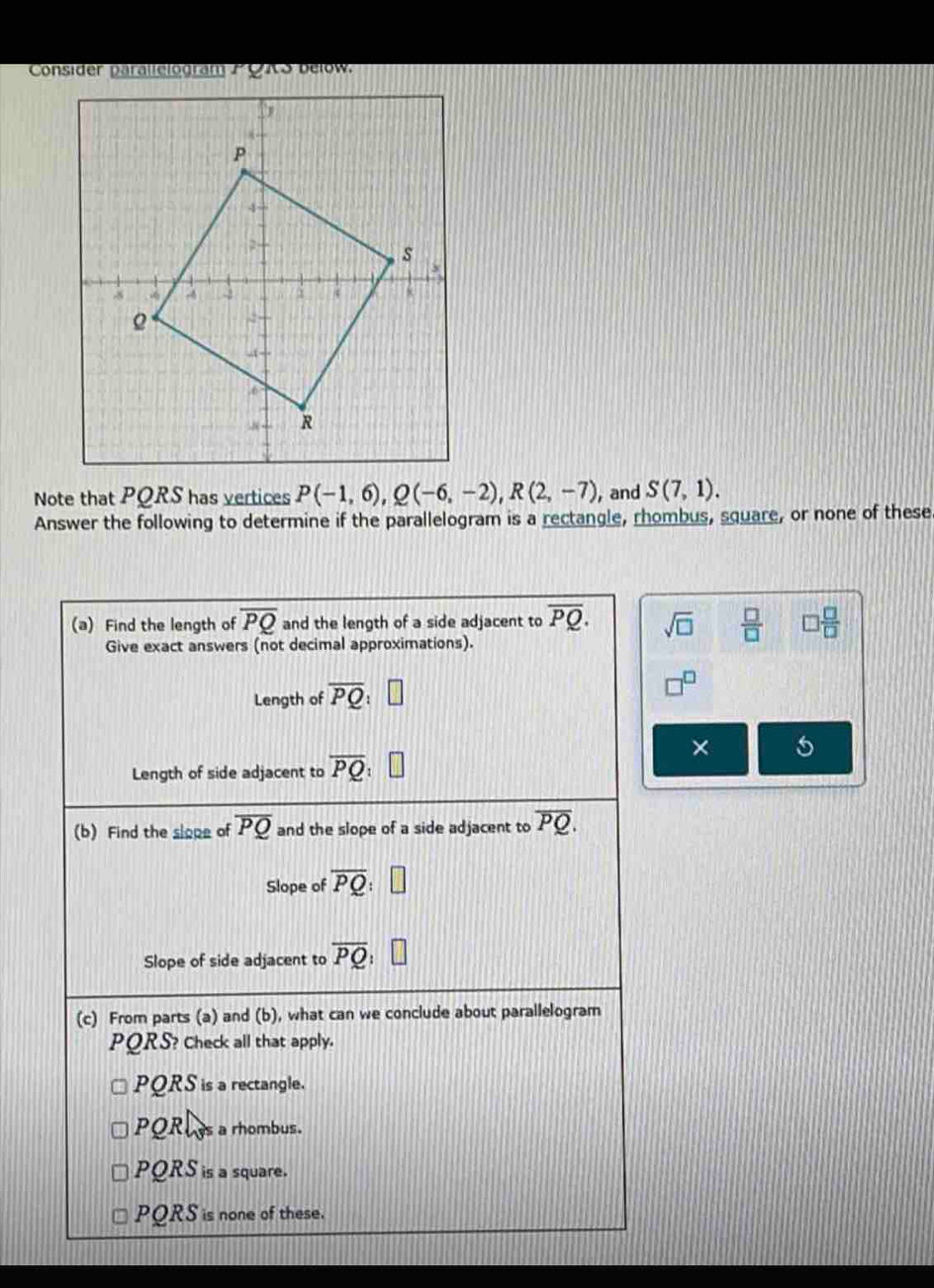 Note that PQRS has vertices P(-1,6), Q(-6,-2), R(2,-7) , and S(7,1). 
Answer the following to determine if the parallelogram is a rectangle, rhombus, square, or none of these
(a) Find the length of overline PQ and the length of a side adjacent to overline PQ. sqrt(□ )  □ /□   □  □ /□  
Give exact answers (not decimal approximations).
Length of overline PQ
×
Length of side adjacent to overline PQ
(b) Find the slope of overline PQ and the slope of a side adjacent to overline PQ. 
Slope of overline PQ : 
Slope of side adjacent to overline PQ
(c) From parts (a) and (b), what can we conclude about parallelogram
PQRS? Check all that apply.
PQRS is a rectangle.
PQRus a rhombus.
PQRS is a square.
PQRS is none of these.