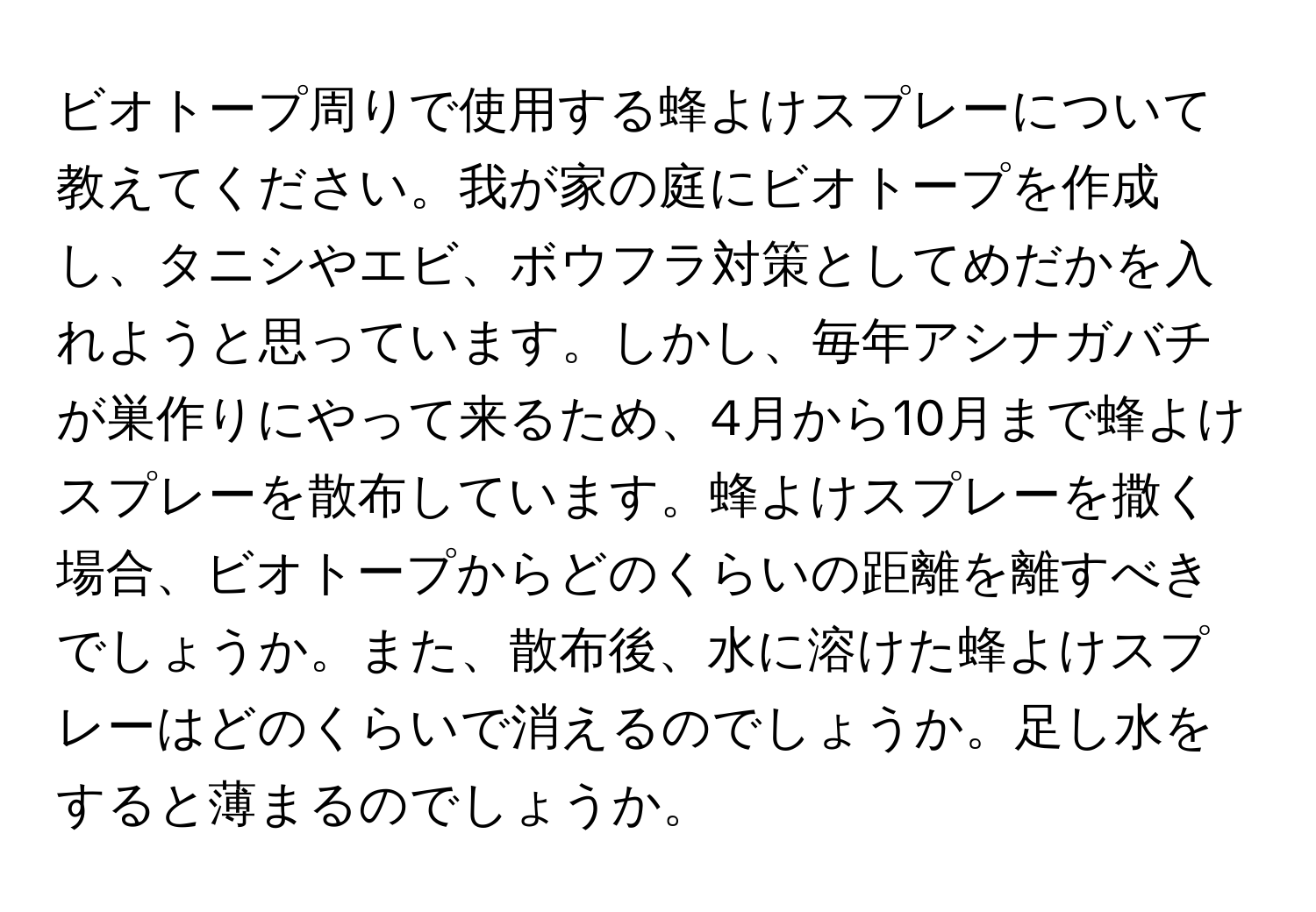 ビオトープ周りで使用する蜂よけスプレーについて教えてください。我が家の庭にビオトープを作成し、タニシやエビ、ボウフラ対策としてめだかを入れようと思っています。しかし、毎年アシナガバチが巣作りにやって来るため、4月から10月まで蜂よけスプレーを散布しています。蜂よけスプレーを撒く場合、ビオトープからどのくらいの距離を離すべきでしょうか。また、散布後、水に溶けた蜂よけスプレーはどのくらいで消えるのでしょうか。足し水をすると薄まるのでしょうか。