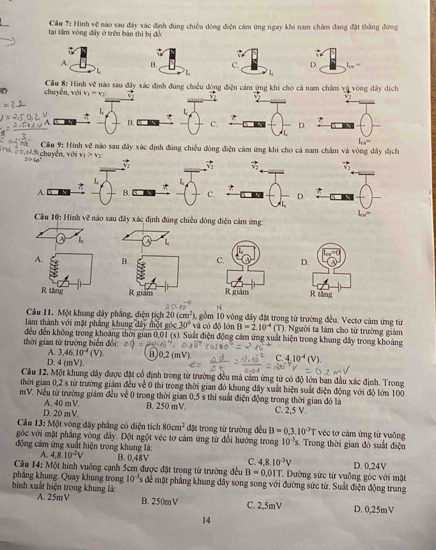 Hình vc^(3 nào sau đây xác định đúng chiều dòng điện cảm ứng ngay khi nam châm đang đặt thắng đứng
tại tâm vòng dây ở trên bản thì bị đồ:
A.
B.
Ie
Câu 8: Hình vẽ nào sau đây xác định đúng chiều dòng điện cảm ứng khi cho cả nam châm và vòng dây dịch
D chuyễn, với v_1)=v_2 vector v_2
le
A.
B.
C.
.
Câu 9: Hình vẽ nào sau đây xác định đúng chiều đòng điện cảm ứng khi cho cả nam châm và vòng dây dịch
*chuyển, với v_1>v_2;
vector v_2
1。
le
A.
B.
C.
Câu 10: Hình vẽ nào sau đây xác định đúng chiều dòng điện cảm ứng:
le
A.
D.
R tăng R tăng
N
Câu 11. Một khung dây phẳng, diện tích 20(cm^2) 0, gồm 10 vòng dây đặt trong từ trường đều. Vectơ cảm ứng từ
làm thành với mặt phẳng khung đây một góc 30° và có độ lớn B=2.10^(-4) (T). Người ta làm cho từ trường giảm
đều đến không trong khoảng thời gian 0,01 (s). Suất điện động cảm ứng xuất hiện trong khung dây trong khoảng
thời gian từ trường biến đổi:
A. 3,46.10^(-4)(V). B,)0,2 (mV) C. 4.10^(-4)(V).
D. 4(mV).
Câu 12. Một khung dây được đặt cổ định trong từ trường đều mả cảm ứng từ có độ lớn ban đầu xác định. Trong
thời gian 0,2 s từ trường giảm đều về 0 thì trong thời gian đó khung dây xuất hiện suất điện động với độ lớn 100
mV. Nều từ trường giảm đều về 0 trong thời gian 0,5 s thì suất điện động trong thời gian đó là
A. 40 mV. B. 250 mV. C. 2,5 V.
D. 20 mV.
Câu 13: Một vòng dây phẳng có diện tích 80cm^2 đặt trong từ trường đều B=0,3.10^(-3)T véc tơ cảm ứng từ vuông
góc với mặt phẳng vòng dây. Đột ngột véc tơ cảm ứng từ đổi hướng trong 10^(-3)s 3. Trong thời gian đỏ suất điện
động cảm ứng xuất hiện trong khung là:
A. 4,8.10^(-2)V B. 0,48V C. 4.8.10^(-3)V D. 0,24V
Câu 14: Một hình vuông cạnh 5cm được đặt trong từ trường đều B=0.0 1T. Đường sức từ vuông góc với mặt
phẳng khung. Quay khung trong 10^(-3)s để mặt phẳng khung dây song song với đường sức từ. Suất điện động trung
bình xuất hiện trong khung là:
A. 25mV B. 250mV C. 2,5mV D. 0,25mV
14