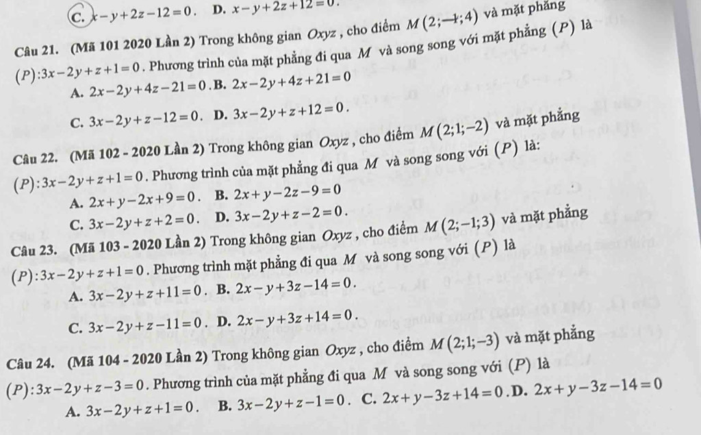 c. x-y+2z-12=0. D. x-y+2z+12=0.
Câu 21. (Mã 101 2020 Lần 2) Trong không gian Oxyz , cho điểm M(2;-1;4) và mặt phǎng
(P) :3x-2y+z+1=0. Phương trình của mặt phẳng đi qua M và song song với mặt phẳng (P) là
A. 2x-2y+4z-21=0. B. 2x-2y+4z+21=0
C. 3x-2y+z-12=0. D. 3x-2y+z+12=0.
Câu 22. (Mã 102 - 2020 Lần 2) Trong không gian Oxyz , cho điểm M(2;1;-2) và mặt phẳng
(P): 3x-2y+z+1=0. Phương trình của mặt phẳng đi qua M và song song với (P) là:
A. 2x+y-2x+9=0 B. 2x+y-2z-9=0
C. 3x-2y+z+2=0. D. 3x-2y+z-2=0.
Câu 23. (Mã 103 - 2020 Lần 2) Trong không gian Oxyz , cho điểm M(2;-1;3) và mặt phẳng
(P): 3x-2y+z+1=0. Phương trình mặt phẳng đi qua M và song song với (P) là
A. 3x-2y+z+11=0. B. 2x-y+3z-14=0.
C. 3x-2y+z-11=0. D. 2x-y+3z+14=0.
Câu 24. (Mã 104 - 2020 Lần 2) Trong không gian Oxyz , cho điểm M(2;1;-3) và mặt phẳng
(P): 3x-2y+z-3=0. Phương trình của mặt phẳng đi qua M và song song với (P) là
A. 3x-2y+z+1=0 B. 3x-2y+z-1=0. C. 2x+y-3z+14=0. D. 2x+y-3z-14=0